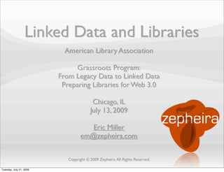 Linked Data and Libraries
                           American Library Association

                               Grassroots Program:
                         From Legacy Data to Linked Data
                          Preparing Libraries for Web 3.0

                                         Chicago, IL
                                        July 13, 2009

                                      Eric Miller
                                   em@zepheira.com


                            Copyright © 2009 Zepheira. All Rights Reserved.

Tuesday, July 21, 2009
 