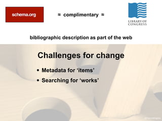 ≈ complimentary ≈



bibliographic description as part of the web


   Challenges for change
  • Metadata for ‘items’
  • Searching for ‘works’




                                               @Fascinatingpics
 