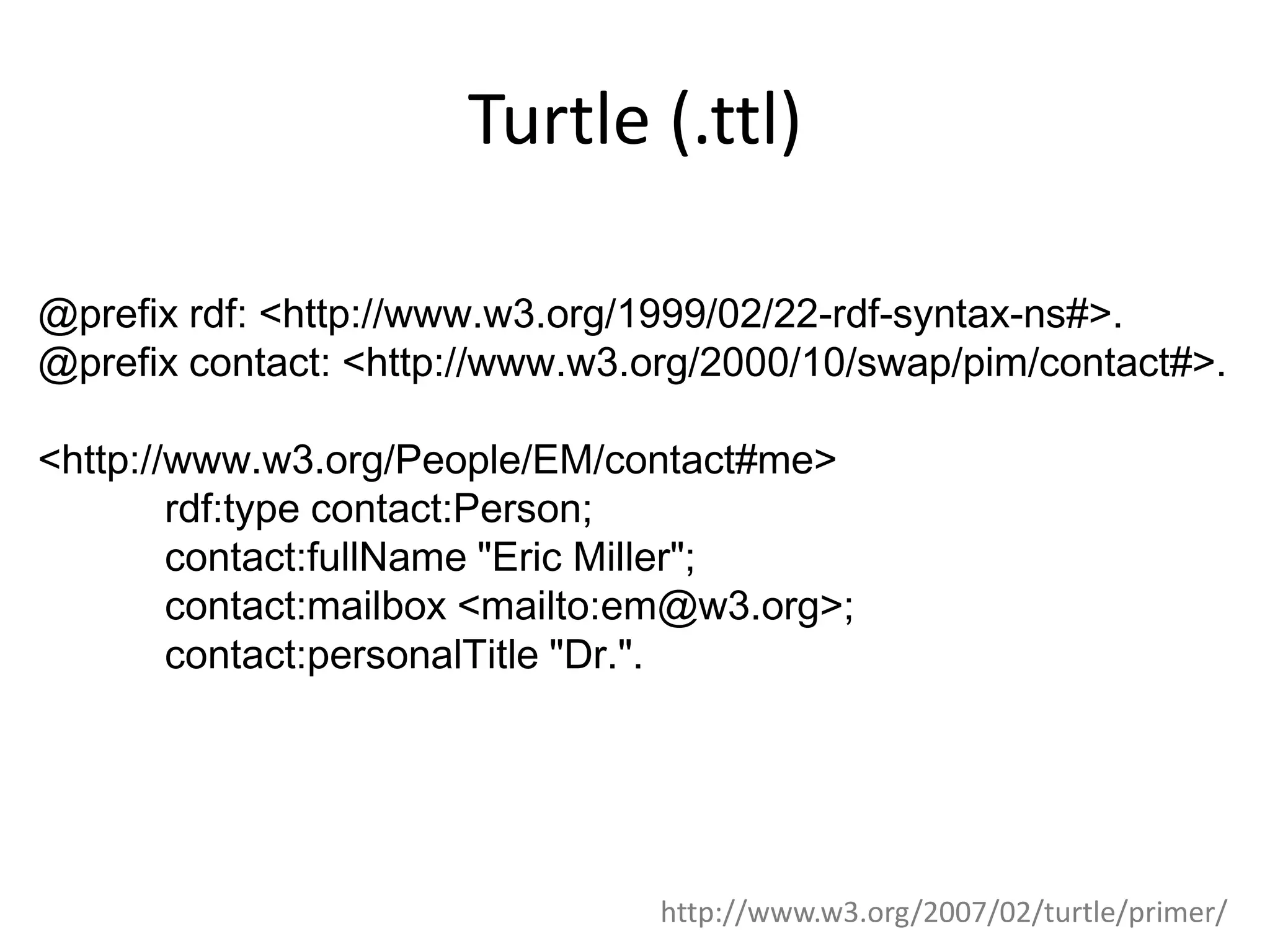 Turtle (.ttl) @prefix rdf: <http://www.w3.org/1999/02/22-rdf-syntax-ns#>. @prefix contact: <http://www.w3.org/2000/10/swap/pim/contact#>. <http://www.w3.org/People/EM/contact#me> rdf:type contact:Person; contact:fullName "Eric Miller"; contact:mailbox <mailto:em@w3.org>; contact:personalTitle "Dr.". http://www.w3.org/2007/02/turtle/primer/ 