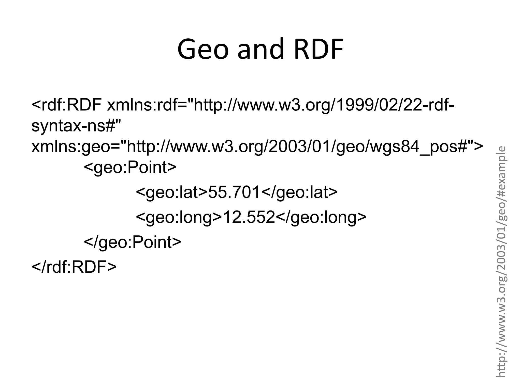 <rdf:RDF xmlns:rdf="http://www.w3.org/1999/02/22-rdfsyntax-ns#" xmlns:geo="http://www.w3.org/2003/01/geo/wgs84_pos#"> <geo:Point> <geo:lat>55.701</geo:lat> <geo:long>12.552</geo:long> </geo:Point> </rdf:RDF> http://www.w3.org/2003/01/geo/#example Geo and RDF 