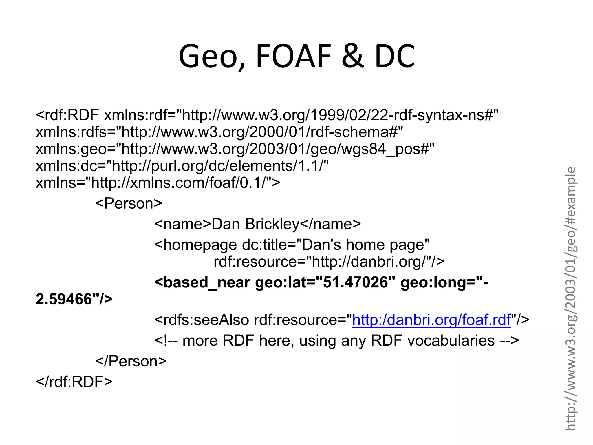 <rdf:RDF xmlns:rdf="http://www.w3.org/1999/02/22-rdf-syntax-ns#" xmlns:rdfs="http://www.w3.org/2000/01/rdf-schema#" xmlns:geo="http://www.w3.org/2003/01/geo/wgs84_pos#" xmlns:dc="http://purl.org/dc/elements/1.1/" xmlns="http://xmlns.com/foaf/0.1/"> <Person> <name>Dan Brickley</name> <homepage dc:title="Dan's home page" rdf:resource="http://danbri.org/"/> <based_near geo:lat="51.47026" geo:long="2.59466"/> <rdfs:seeAlso rdf:resource="http:/danbri.org/foaf.rdf"/> <!-- more RDF here, using any RDF vocabularies --> </Person> </rdf:RDF> http://www.w3.org/2003/01/geo/#example Geo, FOAF & DC 