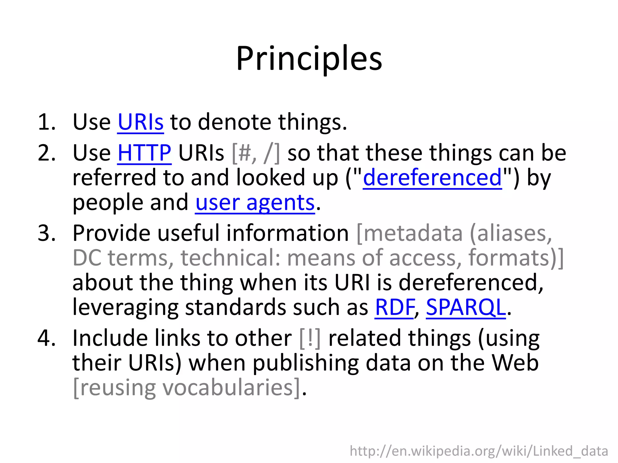 Principles 1. Use URIs to denote things. 2. Use HTTP URIs [#, /] so that these things can be referred to and looked up ("dereferenced") by people and user agents. 3. Provide useful information [metadata (aliases, DC terms, technical: means of access, formats)] about the thing when its URI is dereferenced, leveraging standards such as RDF, SPARQL. 4. Include links to other [!] related things (using their URIs) when publishing data on the Web [reusing vocabularies]. http://en.wikipedia.org/wiki/Linked_data 