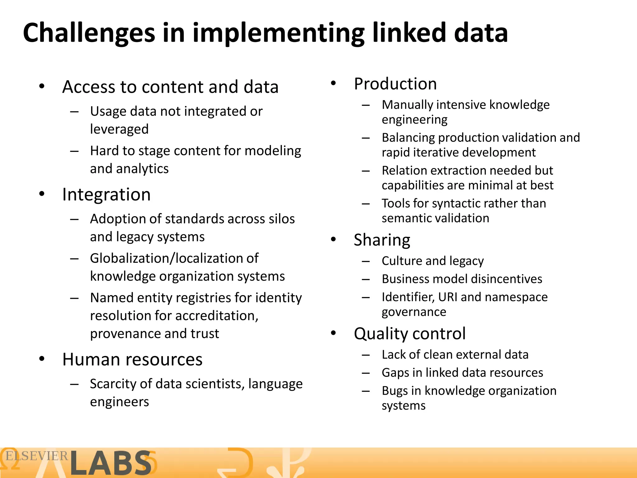 Challenges in implementing linked data
 • Access to content and data                 • Production
    – Usage data not integrated or               – Manually intensive knowledge
                                                   engineering
      leveraged
                                                 – Balancing production validation and
    – Hard to stage content for modeling           rapid iterative development
      and analytics                              – Relation extraction needed but
                                                   capabilities are minimal at best
 • Integration                                   – Tools for syntactic rather than
    – Adoption of standards across silos           semantic validation
      and legacy systems                      • Sharing
    – Globalization/localization of              – Culture and legacy
      knowledge organization systems             – Business model disincentives
    – Named entity registries for identity       – Identifier, URI and namespace
      resolution for accreditation,                governance
      provenance and trust                    • Quality control
 • Human resources                               – Lack of clean external data
                                                 – Gaps in linked data resources
    – Scarcity of data scientists, language      – Bugs in knowledge organization
      engineers                                    systems
 
