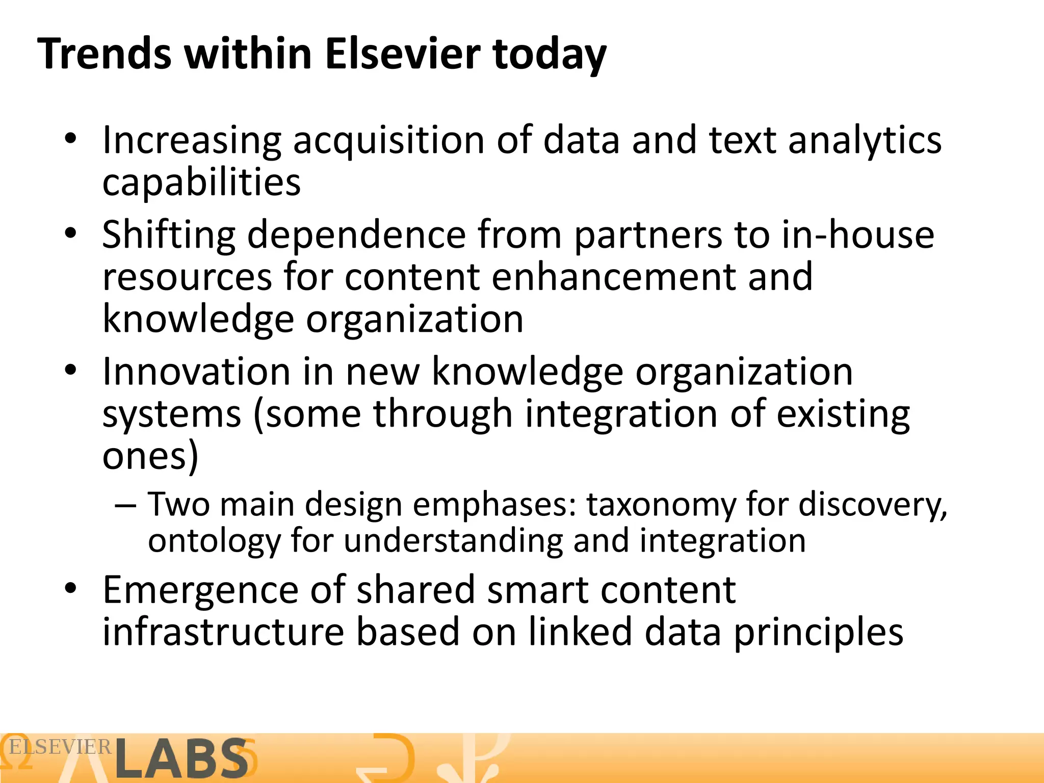 Trends within Elsevier today
 • Increasing acquisition of data and text analytics
   capabilities
 • Shifting dependence from partners to in-house
   resources for content enhancement and
   knowledge organization
 • Innovation in new knowledge organization
   systems (some through integration of existing
   ones)
    – Two main design emphases: taxonomy for discovery,
      ontology for understanding and integration
 • Emergence of shared smart content
   infrastructure based on linked data principles

                                                          16
 