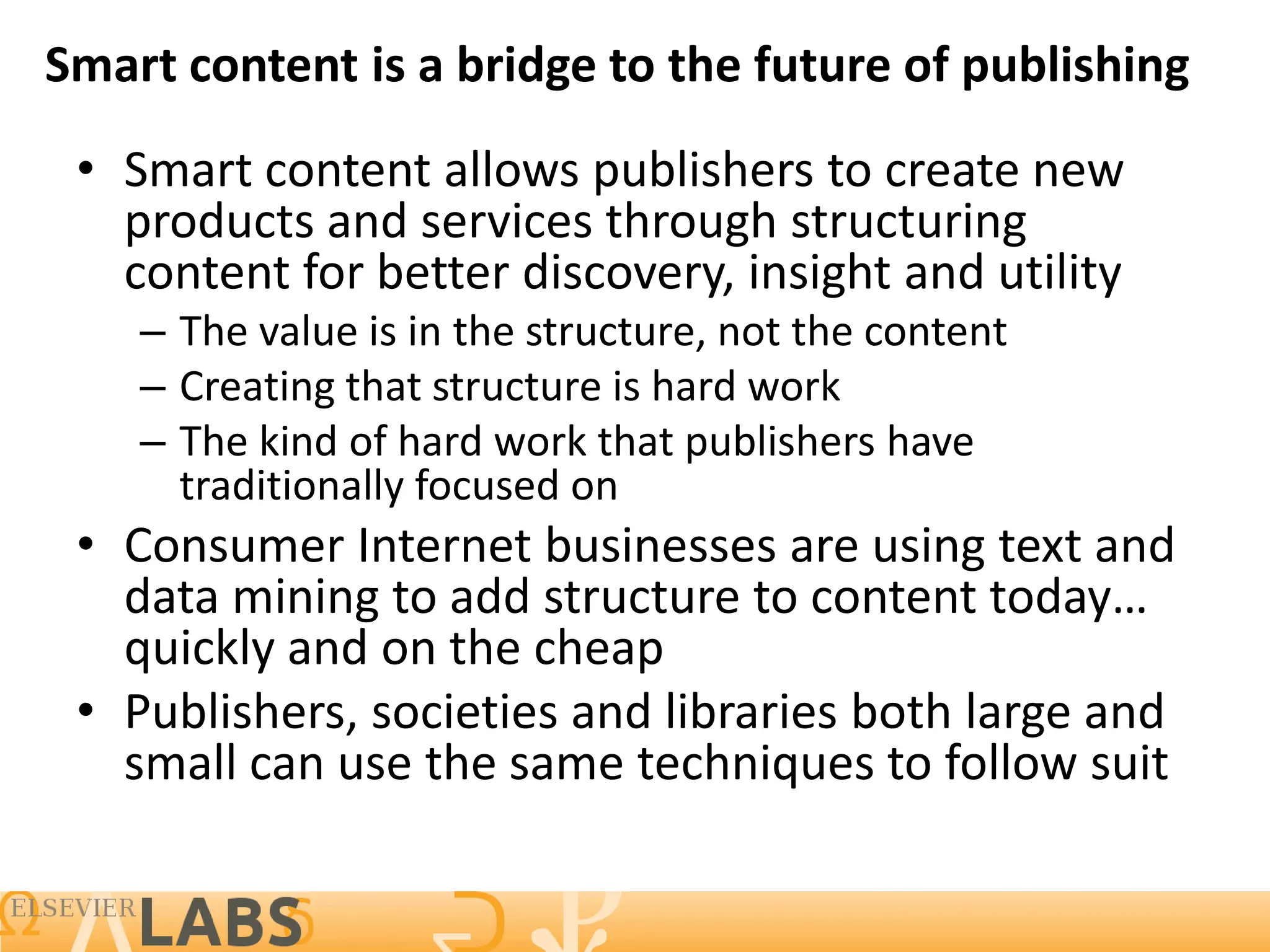 Smart content is a bridge to the future of publishing
 • Smart content allows publishers to create new
   products and services through structuring
   content for better discovery, insight and utility
    – The value is in the structure, not the content
    – Creating that structure is hard work
    – The kind of hard work that publishers have
      traditionally focused on
 • Consumer Internet businesses are using text and
   data mining to add structure to content today…
   quickly and on the cheap
 • Publishers, societies and libraries both large and
   small can use the same techniques to follow suit

                                                       17
 