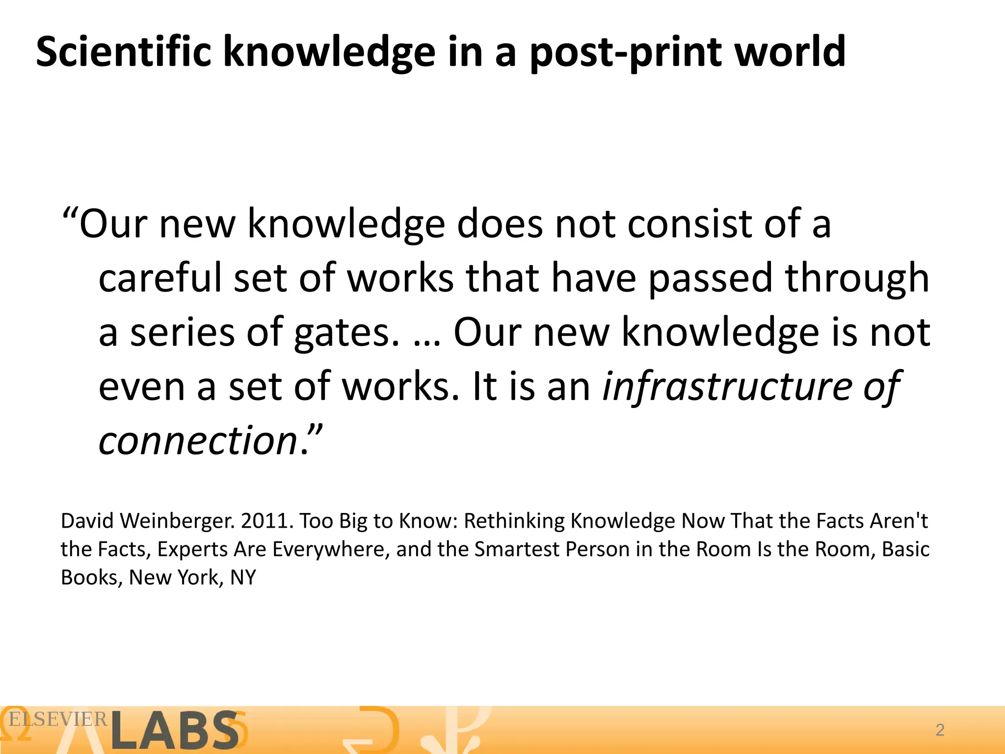 Scientific knowledge in a post-print world


 “Our new knowledge does not consist of a
   careful set of works that have passed through
   a series of gates. … Our new knowledge is not
   even a set of works. It is an infrastructure of
   connection.”
 David Weinberger. 2011. Too Big to Know: Rethinking Knowledge Now That the Facts Aren't
 the Facts, Experts Are Everywhere, and the Smartest Person in the Room Is the Room, Basic
 Books, New York, NY




                                                                                             2
                                                                                             2
 