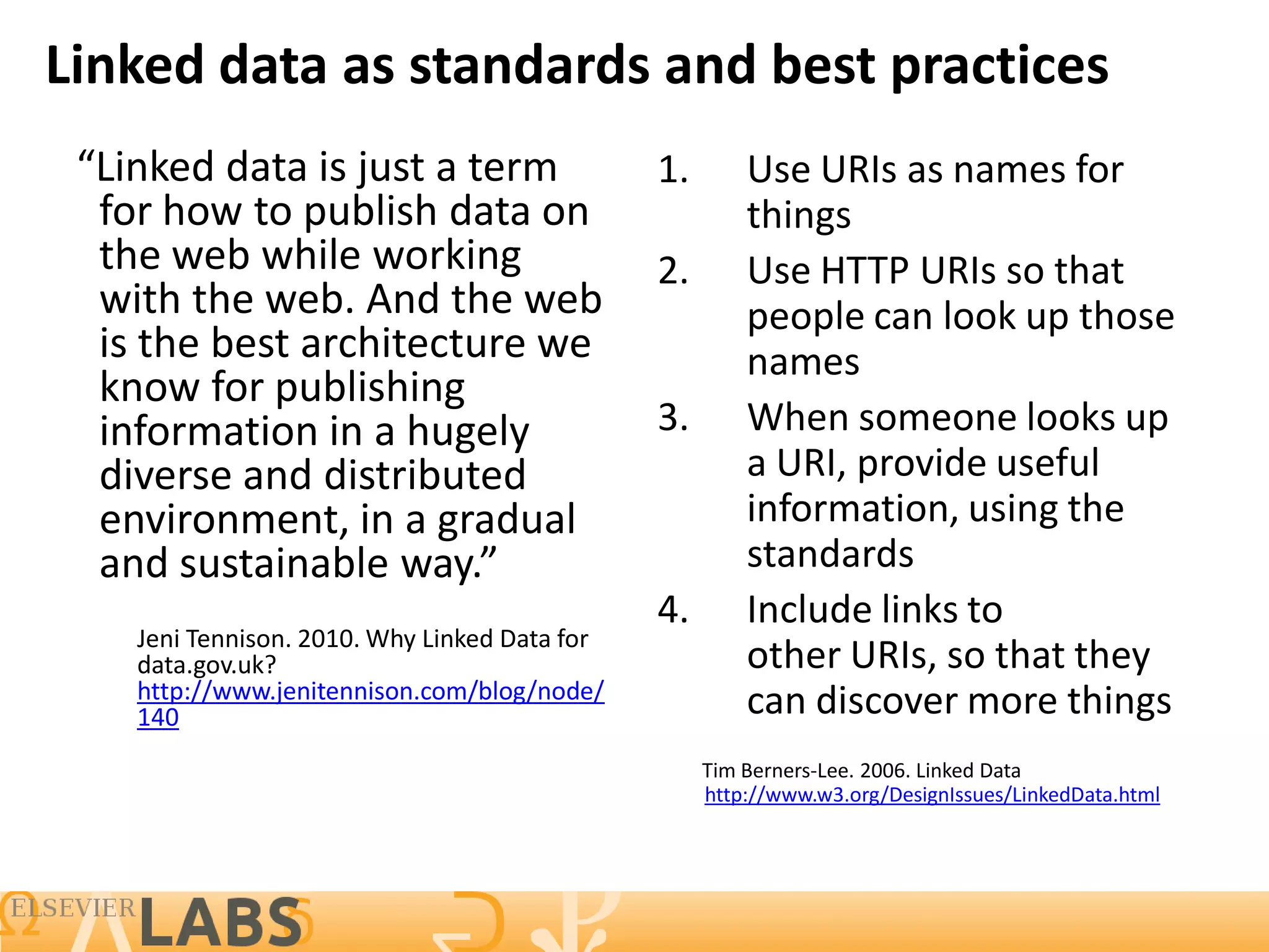 Linked data as standards and best practices
 “Linked data is just a term                   1.       Use URIs as names for
  for how to publish data on                            things
  the web while working                        2.       Use HTTP URIs so that
  with the web. And the web                             people can look up those
  is the best architecture we                           names
  know for publishing
  information in a hugely                      3.       When someone looks up
  diverse and distributed                               a URI, provide useful
  environment, in a gradual                             information, using the
  and sustainable way.”                                 standards
                                               4.       Include links to
    Jeni Tennison. 2010. Why Linked Data for
    data.gov.uk?                                        other URIs, so that they
    http://www.jenitennison.com/blog/node/
    140                                                 can discover more things
                                                    Tim Berners-Lee. 2006. Linked Data
                                                    http://www.w3.org/DesignIssues/LinkedData.html
 