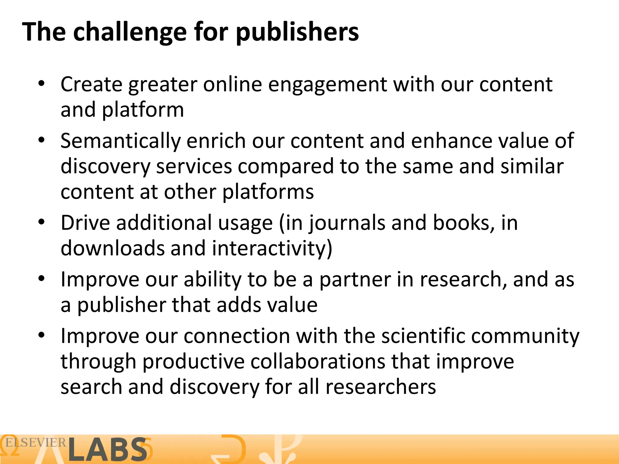 The challenge for publishers
 • Create greater online engagement with our content
   and platform
 • Semantically enrich our content and enhance value of
   discovery services compared to the same and similar
   content at other platforms
 • Drive additional usage (in journals and books, in
   downloads and interactivity)
 • Improve our ability to be a partner in research, and as
   a publisher that adds value
 • Improve our connection with the scientific community
   through productive collaborations that improve
   search and discovery for all researchers

                                                         7
 