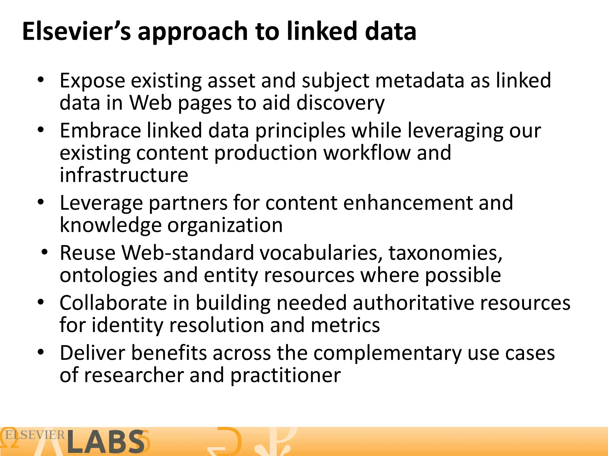 Elsevier’s approach to linked data
 • Expose existing asset and subject metadata as linked
   data in Web pages to aid discovery
 • Embrace linked data principles while leveraging our
   existing content production workflow and
   infrastructure
 • Leverage partners for content enhancement and
   knowledge organization
 • Reuse Web-standard vocabularies, taxonomies,
   ontologies and entity resources where possible
 • Collaborate in building needed authoritative resources
   for identity resolution and metrics
 • Deliver benefits across the complementary use cases
   of researcher and practitioner

                                                        8
 