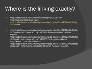 Where is the linking exactly? <http://data.lib.cam.ac.uk/id/entry/cambrdgedb_1000346> <http://purl.org/dc/terms/creator>  <http://data.lib.cam.ac.uk/id/entity/cambrdgedb_a5a6f7a184ff02e08b1befedc1b3a4d0 > <http://data.lib.cam.ac.uk/id/entity/cambrdgedb_a5a6f7a184ff02e08b1befedc1b3a4d0> <http://www.w3.org/2000/01/rdf-schema#label> "Mohan, Krishna" . <http://data.lib.cam.ac.uk/id/entity/cambrdgedb_a5a6f7a184ff02e08b1befedc1b3a4d0> <http://www.w3.org/1999/02/22-rdf-syntax-ns#type> <http://xmlns.com/foaf/0.1/Person> . <http://data.lib.cam.ac.uk/id/entity/cambrdgedb_a5a6f7a184ff02e08b1befedc1b3a4d0> <http://xmlns.com/foaf/0.1#name> "Mohan, Krishna" . 