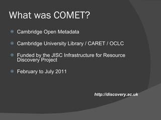 What was COMET? Cambridge Open Metadata Cambridge University Library / CARET / OCLC Funded by the JISC Infrastructure for Resource Discovery Project February to July 2011 http://discovery.ac.uk 