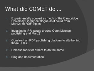 What did COMET do … Experimentally convert as much of the Cambridge University Library catalogue as it could from Marc21 to RDF triples Investigate IPR issues around Open License publishing and Marc21 Construct an RDF publishing platform to site behind those URI’s … Release tools for others to do the same Blog and documentation 