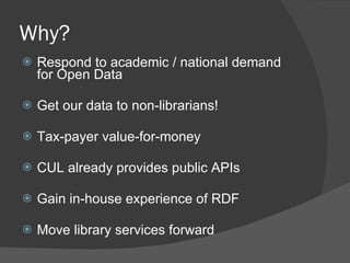 Why? Respond to academic / national demand for Open Data Get our data to non-librarians! Tax-payer value-for-money CUL already provides public APIs Gain in-house experience of RDF Move library services forward 