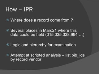 How – IPR Where does a record come from ? Several places in Marc21 where this data could be held (015,035,038,994 …) Logic and hierarchy for examination Attempt at scripted analysis – list bib_ids by record vendor 