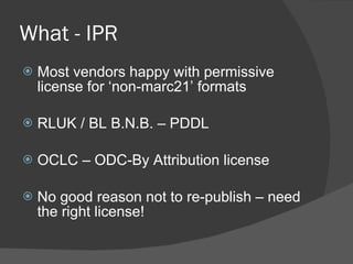What - IPR Most vendors happy with permissive license for ‘non-marc21’ formats RLUK / BL B.N.B. – PDDL  OCLC – ODC-By Attribution license No good reason not to re-publish – need the right license! 