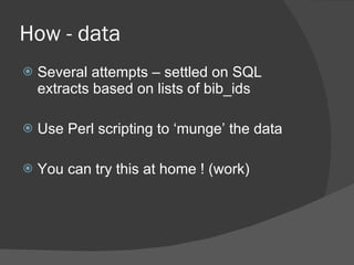 How - data Several attempts – settled on SQL extracts based on lists of bib_ids Use Perl scripting to ‘munge’ the data You can try this at home ! (work) 