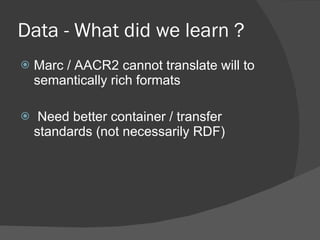 Data - What did we learn ? Marc / AACR2 cannot translate will to semantically rich formats Need better container / transfer standards (not necessarily RDF) 