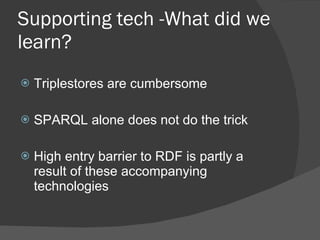 Supporting tech -What did we learn? Triplestores are cumbersome SPARQL alone does not do the trick High entry barrier to RDF is partly a result of these accompanying technologies 