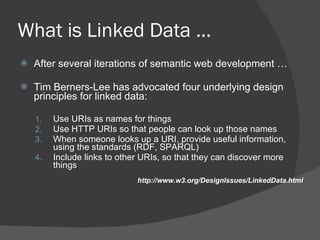 What is Linked Data … After several iterations of semantic web development … Tim Berners-Lee has advocated four underlying design principles for linked data:  Use URIs as names for things Use HTTP URIs so that people can look up those names When someone looks up a URI, provide useful information, using the standards (RDF, SPARQL) Include links to other URIs, so that they can discover more things   http://www.w3.org/DesignIssues/LinkedData.html 