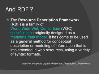 And RDF ? The  Resource Description Framework  ( RDF ) is a family of  World Wide Web Consortium  (W3C)  specifications  originally designed as a  metadata   data model . It has come to be used as a general method for conceptual description or modeling of information that is implemented in web resources, using a variety of syntax formats. http://en.wikipedia.org/wiki/Resource_Description_Framework 