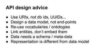 API design advice
● Use URIs, not db ids, UUIDs...
● Design a data model, not end-points
● Re-use vocabularies / ontologies
● Link entities, don’t embed them
● Data needs a schema / meta-data
● Representation is different from data model
 