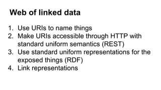 Web of linked data
1. Use URIs to name things
2. Make URIs accessible through HTTP with
standard uniform semantics (REST)
3. Use standard uniform representations for the
exposed things (RDF)
4. Link representations
 