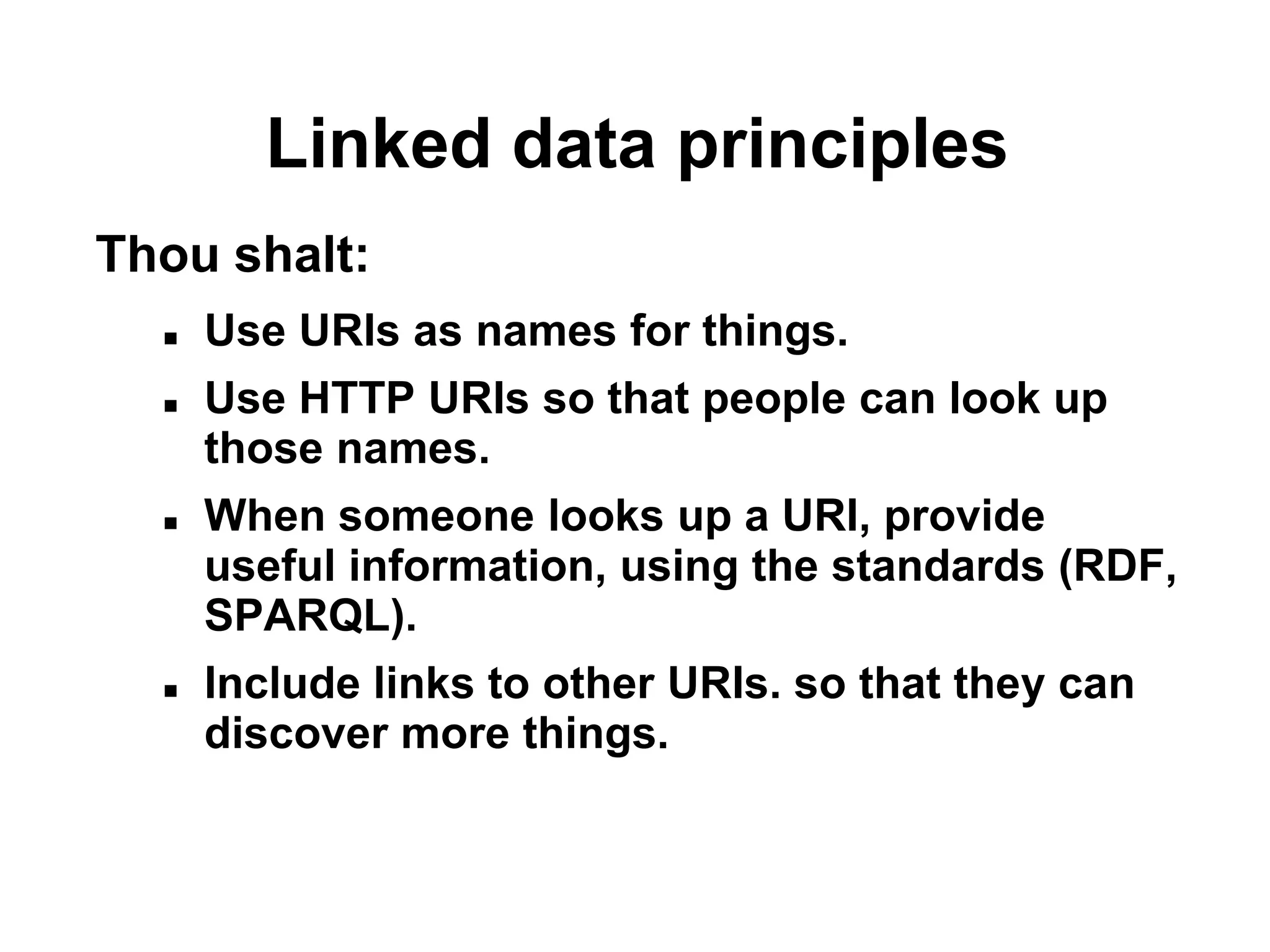 Linked data principles
Thou shalt:
     Use URIs as names for things.
     Use HTTP URIs so that people can look up
      those names.
     When someone looks up a URI, provide
      useful information, using the standards (RDF,
      SPARQL).
     Include links to other URIs. so that they can
      discover more things.
 
