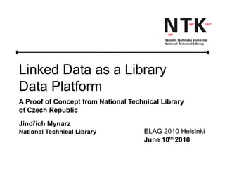 Linked Data as a Library
Data Platform
A Proof of Concept from National Technical Library
of Czech Republic
Jindřich Mynarz
National Technical Library           ELAG 2010 Helsinki
                                     June 10th 2010
 