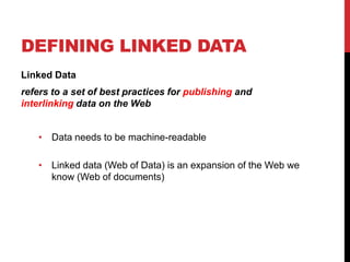 DEFINING LINKED DATA
Linked Data
refers to a set of best practices for publishing and
interlinking data on the Web


   • Data needs to be machine-readable

   • Linked data (Web of Data) is an expansion of the Web we
     know (Web of documents)
 