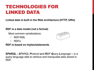 TECHNOLOGIES FOR
LINKED DATA
Linked data is built in the Web architecture (HTTP, URIs)


RDF is a data model (not a format)
 Most common serializations:
   • RDF/XML
   • RDFa
RDF is based on triples/statements


SPARQL - SPARQL Protocol and RDF Query Language -- is a
query language able to retrieve and manipulate data stored in
RDF.
 