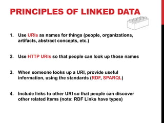 PRINCIPLES OF LINKED DATA

1. Use URIs as names for things (people, organizations,
   artifacts, abstract concepts, etc.)


2. Use HTTP URIs so that people can look up those names


3. When someone looks up a URI, provide useful
   information, using the standards (RDF, SPARQL)


4. Include links to other URI so that people can discover
   other related items (note: RDF Links have types)
 