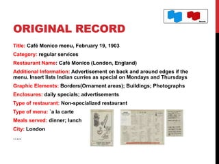 ORIGINAL RECORD
Title: Café Monico menu, February 19, 1903
Category: regular services
Restaurant Name: Café Monico (London, England)
Additional Information: Advertisement on back and around edges if the
menu. Insert lists Indian curries as special on Mondays and Thursdays
Graphic Elements: Borders(Ornament areas); Buildings; Photographs
Enclosures: daily specials; advertisements
Type of restaurant: Non-specialized restaurant
Type of menu: `a la carte
Meals served: dinner; lunch
City: London
…..
 