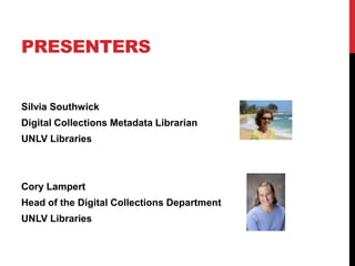 PRESENTERS


Silvia Southwick
Digital Collections Metadata Librarian
UNLV Libraries



Cory Lampert
Head of the Digital Collections Department
UNLV Libraries
 
