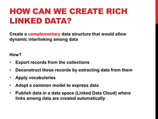 HOW CAN WE CREATE RICH
LINKED DATA?
Create a complementary data structure that would allow
dynamic interlinking among data


How?
• Export records from the collections
• Deconstruct these records by extracting data from them
• Apply vocabularies
• Adopt a common model to express data
• Publish data in a data space (Linked Data Cloud) where
  links among data are created automatically
 