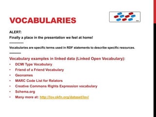 VOCABULARIES
ALERT:
Finally a place in the presentation we feel at home!
--------------
Vocabularies are specific terms used in RDF statements to describe specific resources.
----------
Vocabulary examples in linked data (Linked Open Vocabulary):
•    DCMI Type Vocabulary
•    Friend of a Friend Vocabulary
•    Geonames
•    MARC Code List for Relators
•    Creative Commons Rights Expression vocabulary
•    Schema.org
•    Many more at: http://lov.okfn.org/dataset/lov/
 