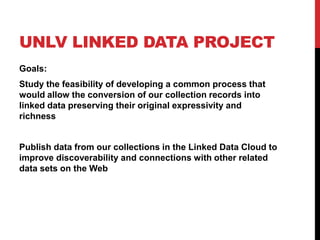UNLV LINKED DATA PROJECT
Goals:
Study the feasibility of developing a common process that
would allow the conversion of our collection records into
linked data preserving their original expressivity and
richness


Publish data from our collections in the Linked Data Cloud to
improve discoverability and connections with other related
data sets on the Web
 