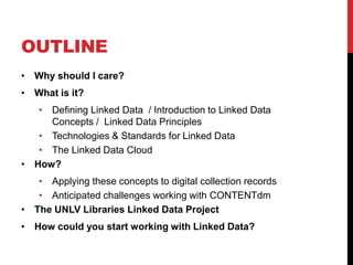 OUTLINE
• Why should I care?
• What is it?
   • Defining Linked Data / Introduction to Linked Data
     Concepts / Linked Data Principles
   • Technologies & Standards for Linked Data
   • The Linked Data Cloud
• How?
   • Applying these concepts to digital collection records
   • Anticipated challenges working with CONTENTdm
• The UNLV Libraries Linked Data Project
• How could you start working with Linked Data?
 