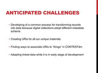 ANTICIPATED CHALLENGES

• Developing of a common process for transforming records
  into data because digital collections adopt different metadata
  schema

• Creating URIs for all our unique materials

• Finding ways to associate URIs to “things” in CONTENTdm

• Adopting linked data while it is in early stage of development
 