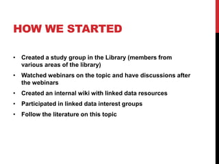 HOW WE STARTED

• Created a study group in the Library (members from
  various areas of the library)
• Watched webinars on the topic and have discussions after
  the webinars
• Created an internal wiki with linked data resources
• Participated in linked data interest groups
• Follow the literature on this topic
 