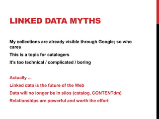 LINKED DATA MYTHS

My collections are already visible through Google; so who
cares
This is a topic for catalogers
It’s too technical / complicated / boring


Actually ...
Linked data is the future of the Web
Data will no longer be in silos (catalog, CONTENTdm)
Relationships are powerful and worth the effort
 