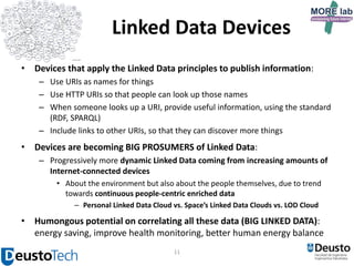 Linked Data Devices
• Devices that apply the Linked Data principles to publish information:
– Use URIs as names for things
– Use HTTP URIs so that people can look up those names
– When someone looks up a URI, provide useful information, using the standard
(RDF, SPARQL)
– Include links to other URIs, so that they can discover more things

• Devices are becoming BIG PROSUMERS of Linked Data:
– Progressively more dynamic Linked Data coming from increasing amounts of
Internet-connected devices
• About the environment but also about the people themselves, due to trend
towards continuous people-centric enriched data
– Personal Linked Data Cloud vs. Space’s Linked Data Clouds vs. LOD Cloud

• Humongous potential on correlating all these data (BIG LINKED DATA):
energy saving, improve health monitoring, better human energy balance
11

 
