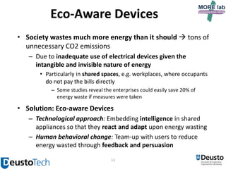 Eco-Aware Devices
• Society wastes much more energy than it should  tons of
unnecessary CO2 emissions
– Due to inadequate use of electrical devices given the
intangible and invisible nature of energy
• Particularly in shared spaces, e.g. workplaces, where occupants
do not pay the bills directly
– Some studies reveal the enterprises could easily save 20% of
energy waste if measures were taken

• Solution: Eco-aware Devices
– Technological approach: Embedding intelligence in shared
appliances so that they react and adapt upon energy wasting
– Human behavioral change: Team-up with users to reduce
energy wasted through feedback and persuasion
13

 