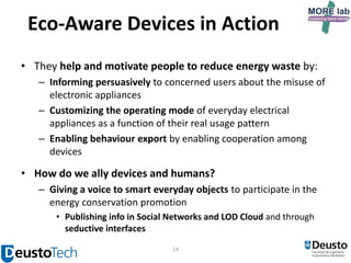 Eco-Aware Devices in Action
• They help and motivate people to reduce energy waste by:
– Informing persuasively to concerned users about the misuse of
electronic appliances
– Customizing the operating mode of everyday electrical
appliances as a function of their real usage pattern
– Enabling behaviour export by enabling cooperation among
devices

• How do we ally devices and humans?
– Giving a voice to smart everyday objects to participate in the
energy conservation promotion
• Publishing info in Social Networks and LOD Cloud and through
seductive interfaces
14

 