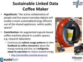 Sustainable Linked Data
Coffee Maker
• Hypothesis: “the active collaboration of
people and Eco-aware everyday objects will
enable a more sustainable/energy efficient
use of the shared appliances within public
spaces”
• Contribution: An augmented capsule-based
coffee machine placed in a public spaces,
e.g. research laboratory
– Continuously collects usage patterns to offer
feedback to coffee consumers about the
energy wasting and also, to intelligently
adapt its operation to reduce wasted energy
• http://socialcoffee.morelab.deusto.es/
15

 