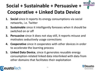 Social + Sustainable + Persuasive +
Cooperative + Linked Data Device
1. Social since it reports its energy consumptions via social
networks, i.e. Twitter
2. Sustainable since it intelligently foresees when it should be
switched on or off
3. Persuasive since it does not stay still, it reports misuse and
motivates seductively usage corrections
4. Cooperative since it cooperates with other devices in order
to accelerate the learning process
5. Linked Data Device, since it generates reusable energy
consumption-related linked data interlinked with data from
other domains that facilitates their exploitation
16

 