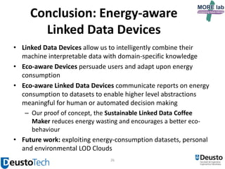 Conclusion: Energy-aware
Linked Data Devices
• Linked Data Devices allow us to intelligently combine their
machine interpretable data with domain-specific knowledge
• Eco-aware Devices persuade users and adapt upon energy
consumption
• Eco-aware Linked Data Devices communicate reports on energy
consumption to datasets to enable higher level abstractions
meaningful for human or automated decision making
– Our proof of concept, the Sustainable Linked Data Coffee
Maker reduces energy wasting and encourages a better ecobehaviour
• Future work: exploiting energy-consumption datasets, personal
and environmental LOD Clouds
26

 