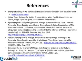 References
•

Energy efficiency in the workplace: the solutions and the users that advocate them
– http://bit.ly/17OHeMy

•
•

•

•

Linked Open Data as the fuel for Smarter Cities. Mikel Emaldi, Oscar Peña, Jon
Lázaro, Diego López-de-Ipiña, book chapter under revision
Fighting against Vampire Appliances through Eco-aware Things. Juan López-deArmentia, Diego Casado-Mansilla and Diego López-de-Ipiña. Proceedings of The
Sixth International Conference on Innovative Mobile and Internet Services in
Ubiquitous Computing (Extending Seamlessly to the Internet of Things - esIoT2012
- workshop), pp. 868-873. Palermo, Italy, July 2012.
http://dx.doi.org/10.1109/IMIS.2012.112
Reducing energy waste through eco-aware everyday things. Juan López-deArmentia, Diego Casado-Mansilla, Sergio López-Pérez, Diego López-de-Ipiña,
Mobile Information Systems, vol., no., pp.; http://dx.doi.org/10.3233/MIS-130172,
ISSN 1574-017x, July 2013.
Semantics for the Internet of Things: Early Progress and Back to the Future.
Barnaghi, P., Wang, W., Henson, C., & Taylor, K. (2012). International Journal on
Semantic Web and Information Systems (IJSWIS), 8(1), 1-21.
http://dx.doi.org/10.4018/jswis.2012010101
29

 
