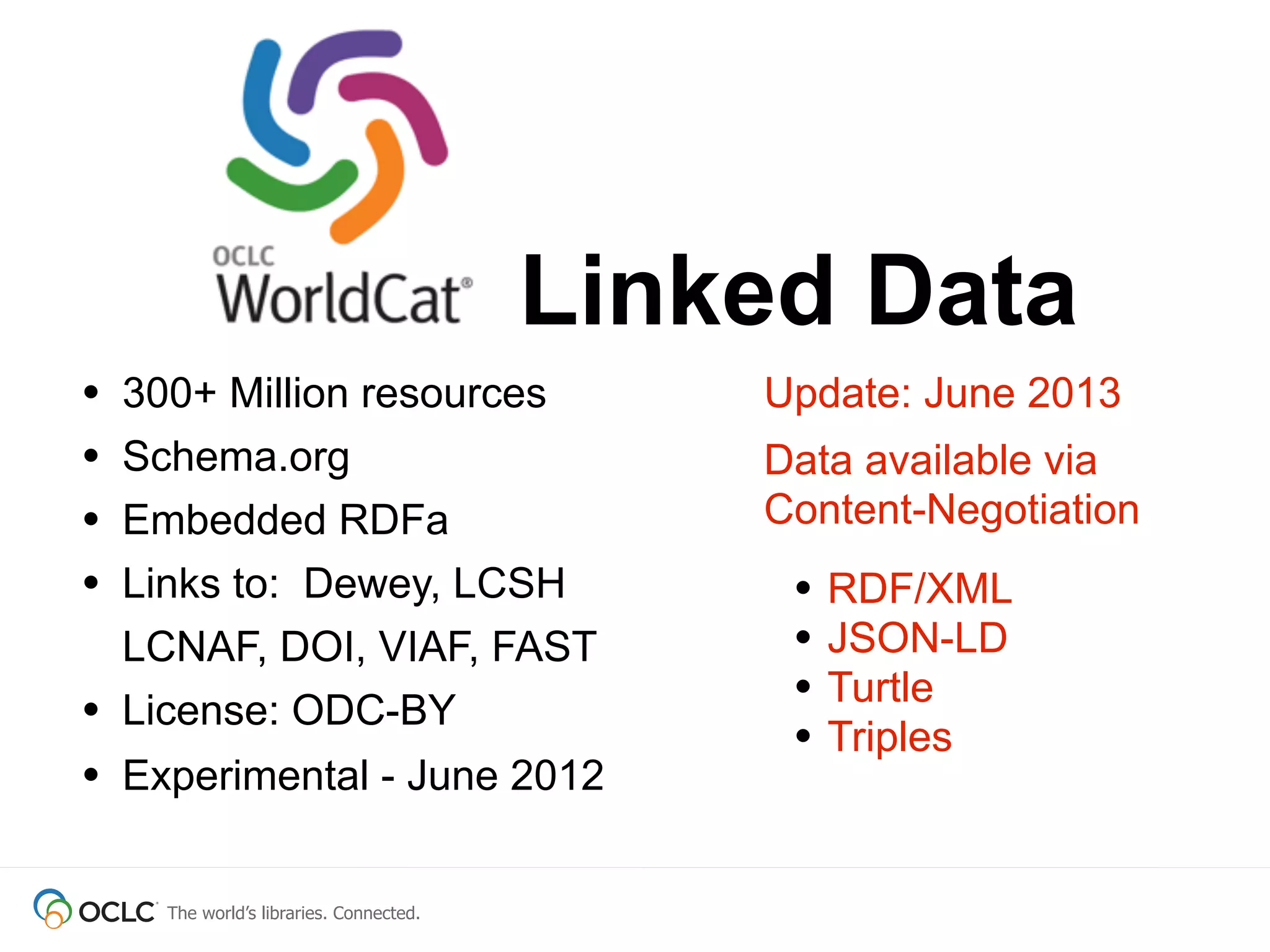 The world’s libraries. Connected.
• 300+ Million resources
• Schema.org
• Embedded RDFa
• Links to: Dewey, LCSH
LCNAF, DOI, VIAF, FAST
• License: ODC-BY
• Experimental - June 2012
Linked Data
Update: June 2013
Data available via
Content-Negotiation
• RDF/XML
• JSON-LD
• Turtle
• Triples
 