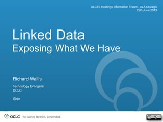 The world’s libraries. Connected.
Linked Data
Exposing What We Have
ALCTS Holdings Information Forum - ALA Chicago
29th June 2013
Richard Wallis
Technology Evangelist
OCLC
@rjw
 