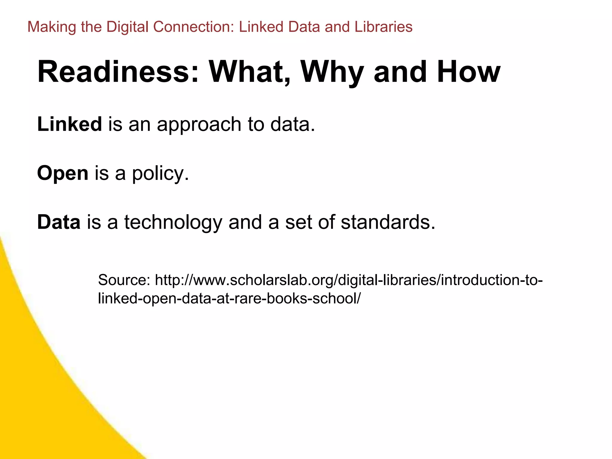 Readiness: What, Why and How
Linked is an approach to data.
Open is a policy.
Data is a technology and a set of standards.
Source: http://www.scholarslab.org/digital-libraries/introduction-to-
linked-open-data-at-rare-books-school/
Making the Digital Connection: Linked Data and Libraries
 
